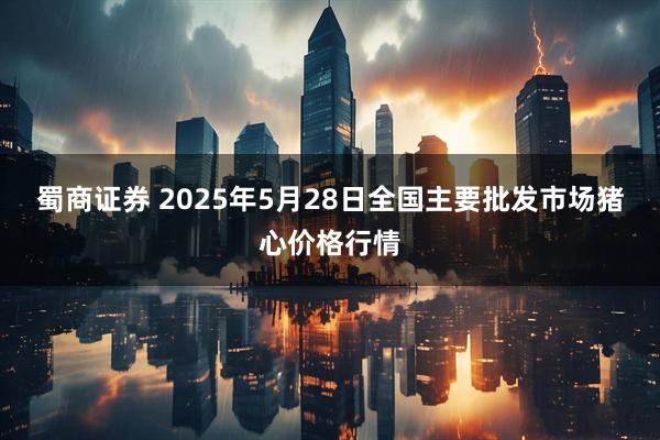 蜀商证券 2025年5月28日全国主要批发市场猪心价格行情
