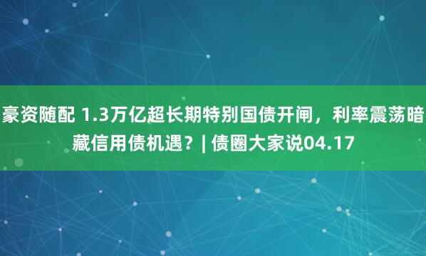 豪资随配 1.3万亿超长期特别国债开闸，利率震荡暗藏信用债机遇？| 债圈大家说04.17