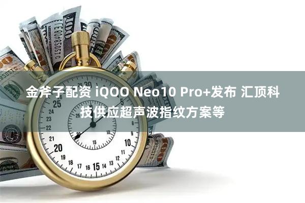 金斧子配资 iQOO Neo10 Pro+发布 汇顶科技供应超声波指纹方案等