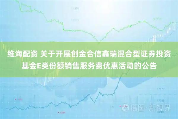 维海配资 关于开展创金合信鑫瑞混合型证券投资基金E类份额销售服务费优惠活动的公告