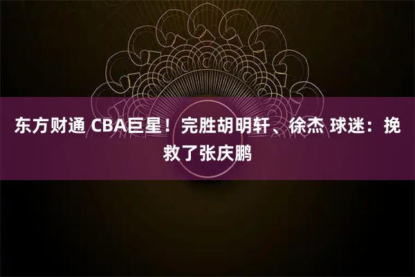 东方财通 CBA巨星！完胜胡明轩、徐杰 球迷：挽救了张庆鹏