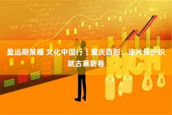 盈远期策略 文化中国行｜重庆酉阳：连片保护织就古寨新卷