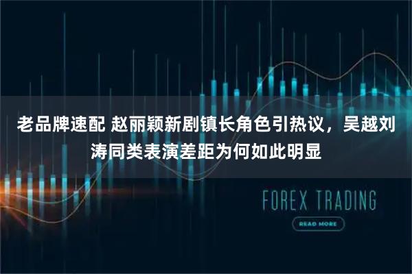 老品牌速配 赵丽颖新剧镇长角色引热议，吴越刘涛同类表演差距为何如此明显