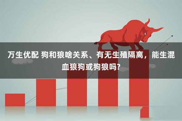 万生优配 狗和狼啥关系、有无生殖隔离,能生混血狼狗或狗狼吗?