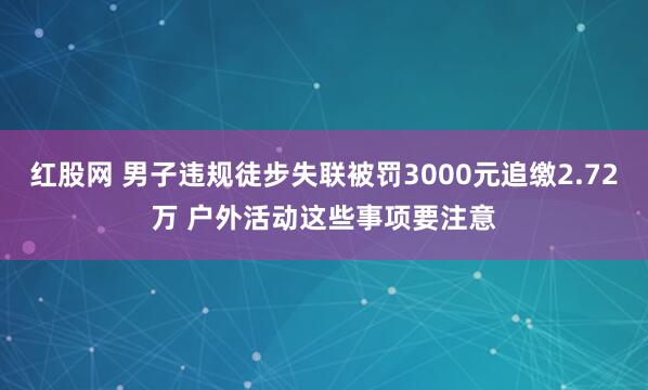 红股网 男子违规徒步失联被罚3000元追缴2.72万 户外活动这些事项要注意
