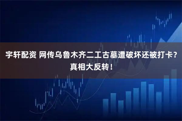 宇轩配资 网传乌鲁木齐二工古墓遭破坏还被打卡？真相大反转！