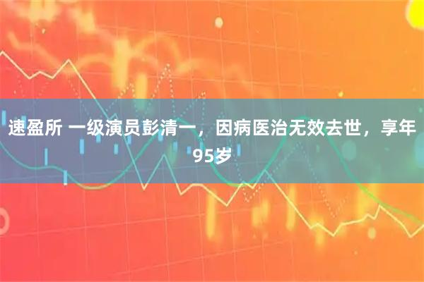 速盈所 一级演员彭清一，因病医治无效去世，享年95岁