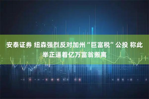 安泰证券 纽森强烈反对加州“巨富税”公投 称此举正逼着亿万富翁搬离