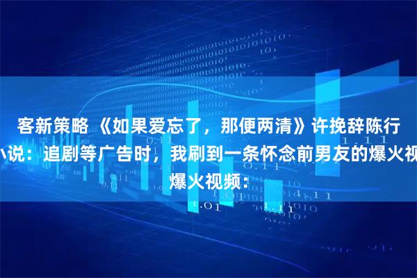 客新策略 《如果爱忘了，那便两清》许挽辞陈行简小说：追剧等广告时，我刷到一条怀念前男友的爆火视频：