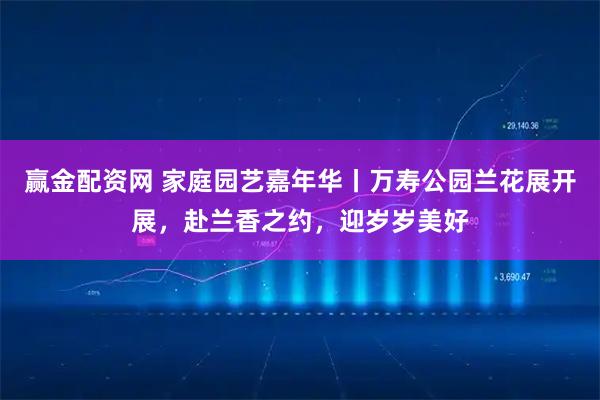 赢金配资网 家庭园艺嘉年华丨万寿公园兰花展开展,赴兰香之约,迎岁岁美好