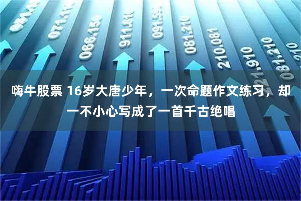 嗨牛股票 16岁大唐少年，一次命题作文练习，却一不小心写成了一首千古绝唱