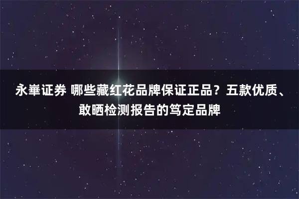 永崋证券 哪些藏红花品牌保证正品?五款优质、敢晒检测报告的笃定品牌