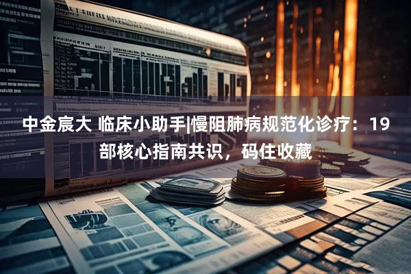 中金宸大 临床小助手|慢阻肺病规范化诊疗：19部核心指南共识，码住收藏