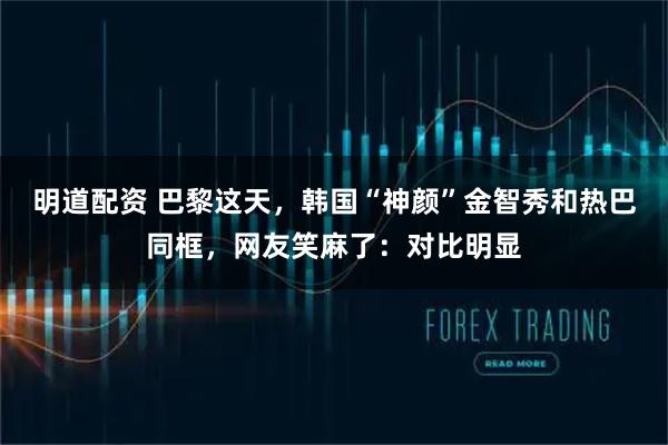 明道配资 巴黎这天，韩国“神颜”金智秀和热巴同框，网友笑麻了：对比明显