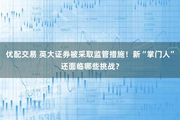 优配交易 英大证券被采取监管措施！新“掌门人”还面临哪些挑战？