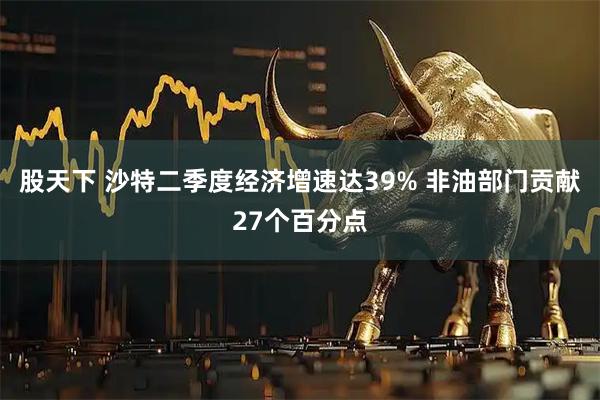 股天下 沙特二季度经济增速达39% 非油部门贡献27个百分点