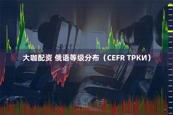 大咖配资 俄语等级分布（CEFR ТРКИ）